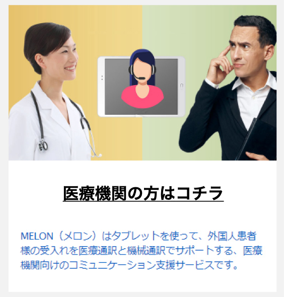 医療機関の方はこちら MEKON（メロン）はタブレットを使って、外国人患者様の受け入れを医療通訳と機械通訳でサポートする、医療機関向けのコミュニケーション支援サービスです。
