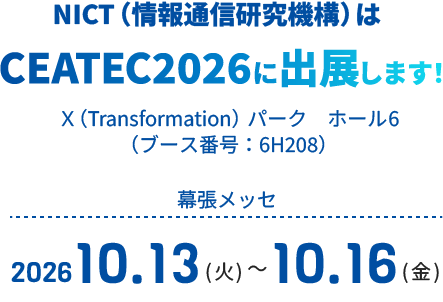 NICT（情報通信研究機構）はCEATEC2026に出展します！Ｘ（Transformation）パーク　ホール6（ブース番号：6H208）幕張メッセ2026.10.13(火)～2026.10.16(金)