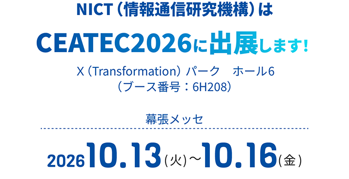 NICT（情報通信研究機構）はCEATEC2026に出展します！Ｘ（Transformation）パーク　ホール6（ブース番号：6H208）幕張メッセ2026.10.13(火)～2026.10.16(金)