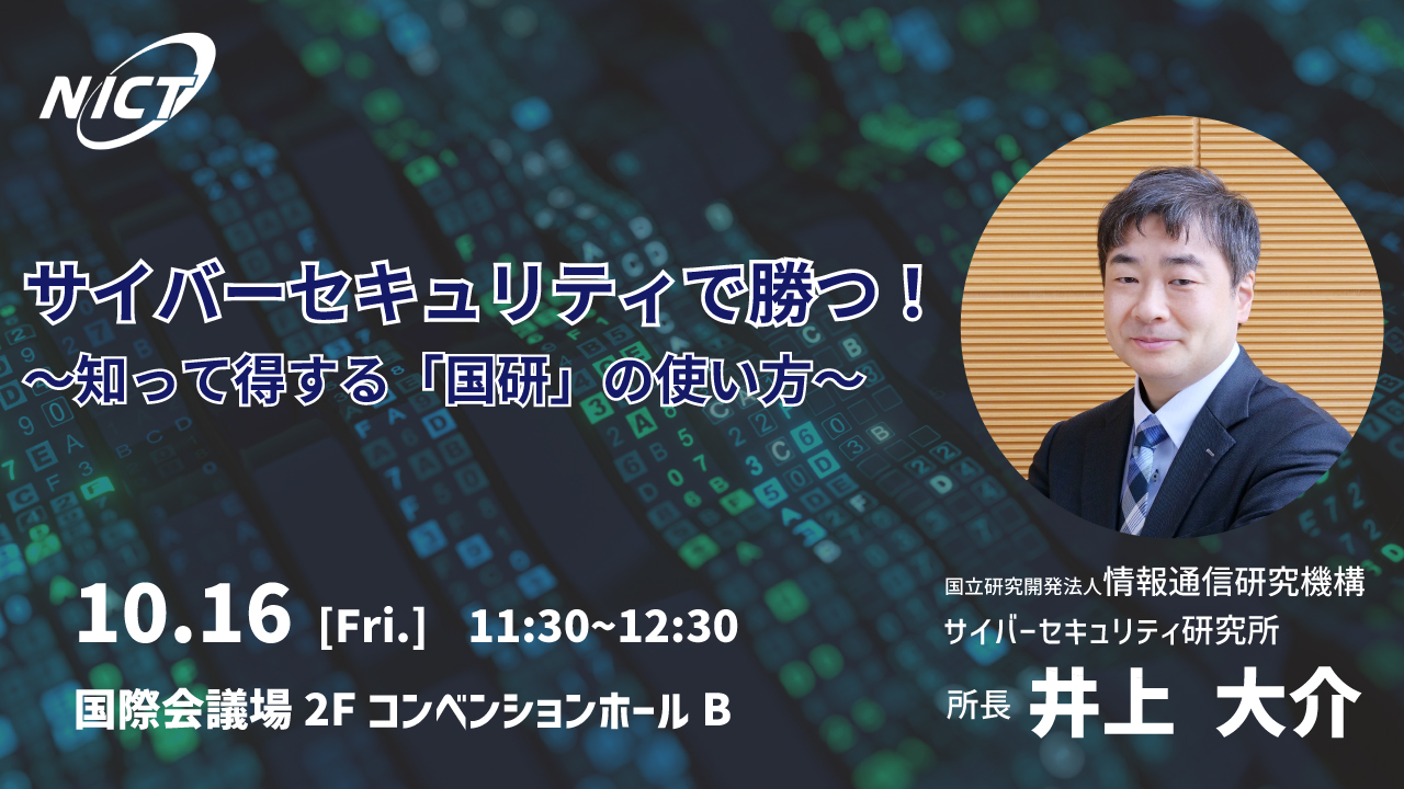 サイバーセキュリティで勝つ！ ～知って得する「国研」の使い方～10.16[Fri.]11:30~12:30 国際会議場2FコンベンションホールB 国立研究開発法人情報通信研究機構サイバーセキュリティ研究所所長井上　大介