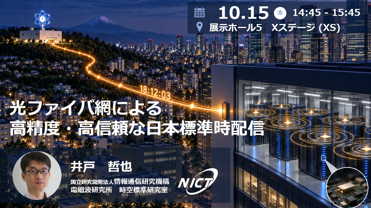光ファイバ網による高精度・高信頼な日本標準時配信　10.15木14:45 - 15:45 展示ホール5 Xステージ(XS) 井戸　哲也　国立研究開発法人情報通信研究機構　電磁波研究所　時空標準研究室