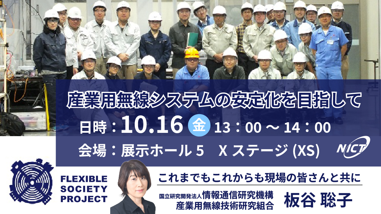 産業用無線システムの安定化を目指して　日時：10.16金13:00～14:00 会場：展示ホール5 Xステージ(XS) これまでもこれからも現場の皆さんとともに　国立研究開発法人情報通信研究機構　産業用無線技術研究組合　板谷　聡子